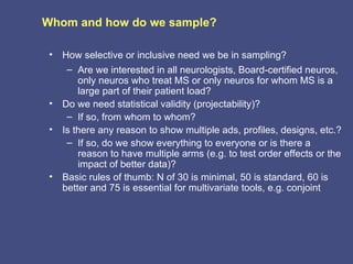Whom and how do we sample?

 •   How selective or inclusive need we be in sampling?
      – Are we interested in all neurologists, Board-certified neuros,
         only neuros who treat MS or only neuros for whom MS is a
         large part of their patient load?
 •   Do we need statistical validity (projectability)?
      – If so, from whom to whom?
 •   Is there any reason to show multiple ads, profiles, designs, etc.?
      – If so, do we show everything to everyone or is there a
         reason to have multiple arms (e.g. to test order effects or the
         impact of better data)?
 •   Basic rules of thumb: N of 30 is minimal, 50 is standard, 60 is
     better and 75 is essential for multivariate tools, e.g. conjoint
 