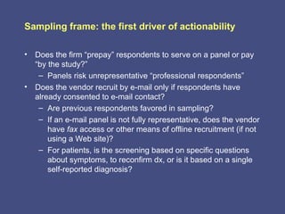 Sampling frame: the first driver of actionability

• Does the firm “prepay” respondents to serve on a panel or pay
  “by the study?”
   – Panels risk unrepresentative “professional respondents”
• Does the vendor recruit by e-mail only if respondents have
  already consented to e-mail contact?
   – Are previous respondents favored in sampling?
   – If an e-mail panel is not fully representative, does the vendor
      have fax access or other means of offline recruitment (if not
      using a Web site)?
   – For patients, is the screening based on specific questions
      about symptoms, to reconfirm dx, or is it based on a single
      self-reported diagnosis?
 