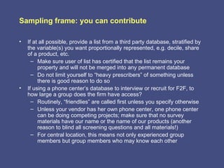 Sampling frame: you can contribute

•   If at all possible, provide a list from a third party database, stratified by
    the variable(s) you want proportionally represented, e.g. decile, share
    of a product, etc.
      – Make sure user of list has certified that the list remains your
         property and will not be merged into any permanent database
      – Do not limit yourself to “heavy prescribers” of something unless
         there is good reason to do so
•   If using a phone center’s database to interview or recruit for F2F, to
    how large a group does the firm have access?
      – Routinely, “friendlies” are called first unless you specify otherwise
      – Unless your vendor has her own phone center, one phone center
         can be doing competing projects; make sure that no survey
         materials have our name or the name of our products (another
         reason to blind all screening questions and all materials!)
      – For central location, this means not only experienced group
         members but group members who may know each other
 