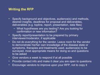 Writing the RFP

• Specify background and objectives, audience(s) and methods,
  desired insights, deadlines for proposal and deliverables,
  deliverables (e.g. topline, report, presentation, data files)
   – What hypotheses are you testing? Are you looking for
      confirmation or new information?
• Specify report/presentation to be prepared by primary
  interviewer/moderator, if applicable
• Do not do everything for the vendor. Leave room for the vendor
  to demonstrate his/her own knowledge of the disease state or
  symptoms, therapies and treatments used, audience(s) to be
  surveyed, most appropriate means for doing so and questions
  to be asked
• Give vendors a week to respond if at all possible
• Provide contact info and make it clear you are open to questions
• Encourage vendors to improve upon your RFP, not to copy it
 