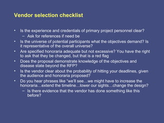 Vendor selection checklist

•   Is the experience and credentials of primary project personnel clear?
      – Ask for references if need be
•   Is the universe of potential participants what the objectives demand? Is
    it representative of the overall universe?
•   Are specified honoraria adequate but not excessive? You have the right
    to ask that they be changed, but that is a red flag
•   Does the proposal demonstrate knowledge of the objectives and
    disease state beyond the RFP?
•   Is the vendor clear about the probability of hitting your deadlines, given
    the audience and honoraria proposed?
•   Do you hear phrases like “we’ll see…we might have to increase the
    honoraria…extend the timeline…lower our sights…change the design?
      – Is there evidence that the vendor has done something like this
         before?
 