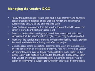 Managing the vendor: GIGO

•   Follow the Golden Rule: return calls and e-mail promptly and honestly;
    consider a kickoff meeting or call with the vendor and key internal
    customers to ensure all are on the same page
•   Do not release information that the vendor does not need to know, but
    obtain a signed confidentiality agreement
•   Read the deliverables, and give yourself time to respond fully; don’t
    rationalize that the vendor will do it right, or you may be disappointed
•   Work with the vendor in partnership to obtain the desired result; provide
    the vendor with feedback during and after the project
•   Do not accept errors in spelling, grammar or logic in any deliverables,
    and do not sign off on deliverables until you receive a corrected version
•   Monitor interviews. Ask for tapes of all qualitative work. Listen to the
    tapes. Listen in to pretests and vendor debriefings. If necessary, listen
    in to vendor briefings of subcontractors, e.g. phone centers. Ask for
    copies of interviewer’s guides, pronunciation guides, all field materials.
 