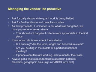 Managing the vendor: be proactive

• Ask for daily dispos while quant work is being fielded
• Ask for final incidence and compliance rates
• As field proceeds, if incidence is not what was budgeted, we
  must pay more or relax criteria
    – This should not happen if criteria were appropriate in the first
       place
• If response rate is low, check the invitation
    – Is it enticing? Are the topic, length and honorarium clear?
    – Are you fielding in the middle of a pertinent national
       meeting?
    – If phone recruiters are working, ask to monitor their calls
• Always get a final respondent list to ascertain potential
  friendlies, geographic bias (sign a CASRO form first)
 