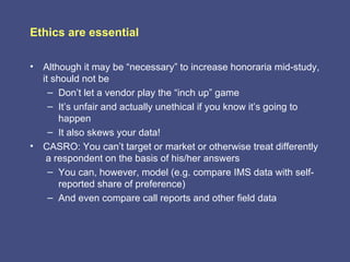 Ethics are essential

• Although it may be “necessary” to increase honoraria mid-study,
  it should not be
    – Don’t let a vendor play the “inch up” game
    – It’s unfair and actually unethical if you know it’s going to
       happen
    – It also skews your data!
• CASRO: You can’t target or market or otherwise treat differently
   a respondent on the basis of his/her answers
    – You can, however, model (e.g. compare IMS data with self-
       reported share of preference)
    – And even compare call reports and other field data
 