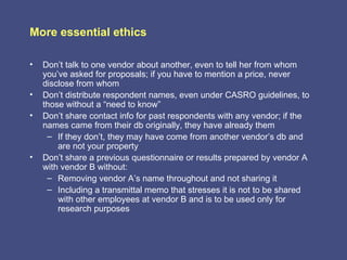 More essential ethics

•   Don’t talk to one vendor about another, even to tell her from whom
    you’ve asked for proposals; if you have to mention a price, never
    disclose from whom
•   Don’t distribute respondent names, even under CASRO guidelines, to
    those without a “need to know”
•   Don’t share contact info for past respondents with any vendor; if the
    names came from their db originally, they have already them
     – If they don’t, they may have come from another vendor’s db and
        are not your property
•   Don’t share a previous questionnaire or results prepared by vendor A
    with vendor B without:
     – Removing vendor A’s name throughout and not sharing it
     – Including a transmittal memo that stresses it is not to be shared
        with other employees at vendor B and is to be used only for
        research purposes
 