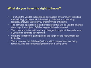 What do you have the right to know?

•   To whom the vendor subcontracts any aspect of your study, including
    methodology, phone work, interviewing, data entry, moderating,
    logistics, analysis, Web survey programming or hosting
•   The software application(s) and procedures that will be used to analyze
    data, esp. if a conjoint, DCM or segmentation is involved
•   The honoraria to be paid, and any changes throughout the study, even
    if you aren’t asked to pay for them
•   What the invitation to participate or the script for the recruitment call
    looks like
•   The sources of the database(s) from which respondents are being
    recruited, and the sampling algorithm that is being used
 