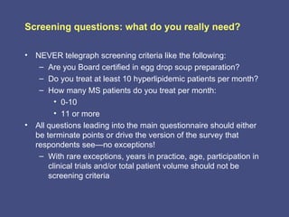 Screening questions: what do you really need?

• NEVER telegraph screening criteria like the following:
   – Are you Board certified in egg drop soup preparation?
   – Do you treat at least 10 hyperlipidemic patients per month?
   – How many MS patients do you treat per month:
        • 0-10
        • 11 or more
• All questions leading into the main questionnaire should either
  be terminate points or drive the version of the survey that
  respondents see—no exceptions!
   – With rare exceptions, years in practice, age, participation in
      clinical trials and/or total patient volume should not be
      screening criteria
 