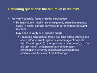 Screening questions: the minimum is the max

• Re-verify specialty focus or Board certification
   – Patient volume (total if rare or frequently seen disease, e.g.
     stage IV breast cancer; per week or per month) for relevant
     disorder
   – May need to verify rx of specific drug(s)
       • Present a clear patient frame and time frame. Always ask
         about either current regimens (percentage of patients
         with X on drugs X-Z) or scripts over a time period, e.g. “in
         the last month, what percentage of your statin
         prescriptions for newly-diagnosed hyperlipidemia
         patients were for each of the following?”
 