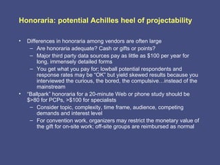 Honoraria: potential Achilles heel of projectability

•   Differences in honoraria among vendors are often large
     – Are honoraria adequate? Cash or gifts or points?
     – Major third party data sources pay as little as $100 per year for
        long, immensely detailed forms
     – You get what you pay for; lowball potential respondents and
        response rates may be “OK” but yield skewed results because you
        interviewed the curious, the bored, the compulsive…instead of the
        mainstream
•   “Ballpark” honoraria for a 20-minute Web or phone study should be
    $>80 for PCPs, >$100 for specialists
     – Consider topic, complexity, time frame, audience, competing
        demands and interest level
     – For convention work, organizers may restrict the monetary value of
        the gift for on-site work; off-site groups are reimbursed as normal
 