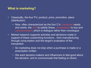 What is marketing?

• Classically, the four P’s: product, price, promotion, place
  (distribution)
    – Now, often characterized as the four C’s: consumer needs
      and wants, the cost to satisfy these, convenience to buy and
      communication, which is dialogue rather than monologue
• Market research supports activities and decisions made in
  support of these overarching functions…from manufacturing
  through consumption and the target’s evaluation of the
  transaction
    – So marketing does not stop when a purchase is made or a
      prescription written
    – We want decision-makers and influencers to feel good about
      the decision, and to communicate that feeling to others
 