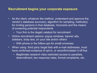 Recruitment begins your corporate exposure

• As the client, whatever the method, understand and approve the
  vendor’s database source(s), algorithm for sampling, method(s)
  for inviting persons in that database, honoraria and the means
  of screening potential respondents
   – Your firm is the (legal) catalyst for recruitment
• Online recruitment options: popup windows, banner ads,
  sidebars, body text, on your site and/or others’
   – With phone or fax follow-ups for small universes
• When using third party target lists with e-mail addresses, must
  have confirmed evidence of opt-in, or reconfirm/obtain it off line
   – Illegitimate research risks restricted access to panelists,
       disenrollment, low response rates, formal complaints, etc.
 