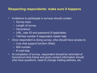 Respecting respondents: make sure it happens

• Invitations to participate in surveys should contain:
   – Survey topic
   – Length of survey
   – Honorarium
   – URL, user ID and password (if applicable)
   – Toll-free number if respondent needs help
• Once respondent is doing survey, s/he should have access to
   – Live chat support function (Web)
   – 800 number
   – E-mail help
• At completion of survey, respondent should be reminded of
  honorarium time frame and given contact information should
  s/he have questions, need to change mailing address, etc.
 