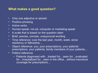 What makes a good question?

• Only one adjective or adverb
• Positive phrasing
• Active verbs
• Human-speak, not ad, computer or marketing-speak
• A scale that is based on the question stem
• Brief, precise, concise, unequivocal wording
• Time reference: over the last year, month, week, since
  residency or fellowship…
• Object reference: you, your prescriptions, your patients’
  prescriptions, your patients, family members of your patients…
• Patient reference
   – Patients diagnosed with…treated for…seen for…evaluated
      for…hospitalized for…seen in the office…without insurance
      coverage for prescriptions…
 