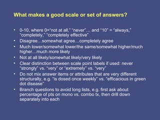 What makes a good scale or set of answers?

• 0-10, where 0=“not at all,” “never”… and “10” = “always,”
  “completely,” “completely effective”
• Disagree…somewhat agree…completely agree
• Much lower/somewhat lower/the same/somewhat higher/much
  higher…much more likely
• Not at all likely/somewhat likely/very likely
• Clear distinction between scale point labels if used: never
  “strongly” vs. “very” or “extremely” vs. “very”
• Do not mix answer items or attributes that are very different
  structurally, e.g. “is dosed once weekly” vs. “efficacious in green
  dot disease”
• Branch questions to avoid long lists, e.g. first ask about
  percentage of pts on mono vs. combo tx, then drill down
  separately into each
 