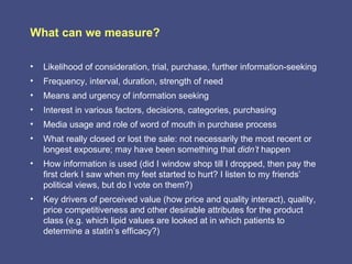 What can we measure?

•   Likelihood of consideration, trial, purchase, further information-seeking
•   Frequency, interval, duration, strength of need
•   Means and urgency of information seeking
•   Interest in various factors, decisions, categories, purchasing
•   Media usage and role of word of mouth in purchase process
•   What really closed or lost the sale: not necessarily the most recent or
    longest exposure; may have been something that didn’t happen
•   How information is used (did I window shop till I dropped, then pay the
    first clerk I saw when my feet started to hurt? I listen to my friends’
    political views, but do I vote on them?)
•   Key drivers of perceived value (how price and quality interact), quality,
    price competitiveness and other desirable attributes for the product
    class (e.g. which lipid values are looked at in which patients to
    determine a statin’s efficacy?)
 