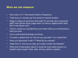 More we can measure

•   How many X in Y time period (total or frequency)
•   Total hours or minutes per time period or typical duration
•   Stage or status of need (Are tires bald? Or are they old so assumed
    bald? How will the driver judge when it is time to replace them other
    than if one blows out?)
•   Yes/no: would you consider/have you heard of/do you own/have/rent…
    have you ever
•   If you could improve/change one thing…
•   To probe a closed end, try “why do you say that?” or a variant first
•   Have you discussed X with Y? What did you decide?
•   Aside from X, how do you stay up to date on blue hair disease?
•   What kind of information about X would be most useful (yes/no on
    specific types sought, facts, data, pricing, options, support)
 