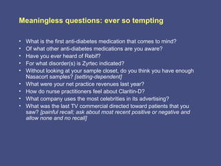 Meaningless questions: ever so tempting

•   What is the first anti-diabetes medication that comes to mind?
•   Of what other anti-diabetes medications are you aware?
•   Have you ever heard of Rebif?
•   For what disorder(s) is Zyrtec indicated?
•   Without looking at your sample closet, do you think you have enough
    Nasacort samples? [setting-dependent]
•   What were your net practice revenues last year?
•   How do nurse practitioners feel about Claritin-D?
•   What company uses the most celebrities in its advertising?
•   What was the last TV commercial directed toward patients that you
    saw? [painful recall; ask about most recent positive or negative and
    allow none and no recall]
 