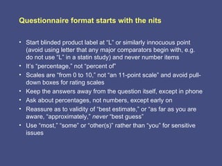 Questionnaire format starts with the nits

• Start blinded product label at “L” or similarly innocuous point
  (avoid using letter that any major comparators begin with, e.g.
  do not use “L” in a statin study) and never number items
• It’s “percentage,” not “percent of”
• Scales are “from 0 to 10,” not “an 11-point scale” and avoid pull-
  down boxes for rating scales
• Keep the answers away from the question itself, except in phone
• Ask about percentages, not numbers, except early on
• Reassure as to validity of “best estimate,” or “as far as you are
  aware, “approximately,” never “best guess”
• Use “most,” “some” or “other(s)” rather than “you” for sensitive
  issues
 