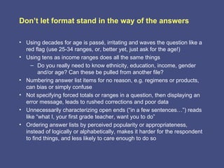 Don’t let format stand in the way of the answers

• Using decades for age is passé, irritating and waves the question like a
  red flag (use 25-34 ranges, or, better yet, just ask for the age!)
• Using tens as income ranges does all the same things
     – Do you really need to know ethnicity, education, income, gender
        and/or age? Can these be pulled from another file?
• Numbering answer list items for no reason, e.g. regimens or products,
  can bias or simply confuse
• Not specifying forced totals or ranges in a question, then displaying an
  error message, leads to rushed corrections and poor data
• Unnecessarily characterizing open ends (“in a few sentences…”) reads
  like “what I, your first grade teacher, want you to do”
• Ordering answer lists by perceived popularity or appropriateness,
  instead of logically or alphabetically, makes it harder for the respondent
  to find things, and less likely to care enough to do so
 