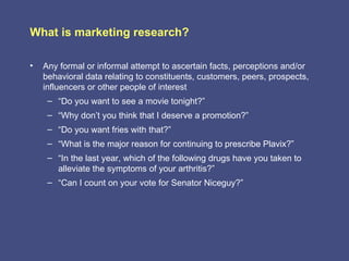 What is marketing research?

•   Any formal or informal attempt to ascertain facts, perceptions and/or
    behavioral data relating to constituents, customers, peers, prospects,
    influencers or other people of interest
     – “Do you want to see a movie tonight?”
     – “Why don’t you think that I deserve a promotion?”
     – “Do you want fries with that?”
     – “What is the major reason for continuing to prescribe Plavix?”
     – “In the last year, which of the following drugs have you taken to
       alleviate the symptoms of your arthritis?”
     – “Can I count on your vote for Senator Niceguy?”
 