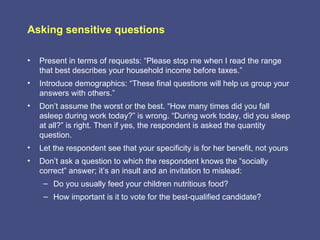 Asking sensitive questions

•   Present in terms of requests: “Please stop me when I read the range
    that best describes your household income before taxes.”
•   Introduce demographics: “These final questions will help us group your
    answers with others.”
•   Don’t assume the worst or the best. “How many times did you fall
    asleep during work today?” is wrong. “During work today, did you sleep
    at all?” is right. Then if yes, the respondent is asked the quantity
    question.
•   Let the respondent see that your specificity is for her benefit, not yours
•   Don’t ask a question to which the respondent knows the “socially
    correct” answer; it’s an insult and an invitation to mislead:
     – Do you usually feed your children nutritious food?
     – How important is it to vote for the best-qualified candidate?
 