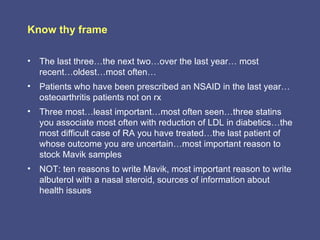 Know thy frame

• The last three…the next two…over the last year… most
  recent…oldest…most often…
• Patients who have been prescribed an NSAID in the last year…
  osteoarthritis patients not on rx
• Three most…least important…most often seen…three statins
  you associate most often with reduction of LDL in diabetics…the
  most difficult case of RA you have treated…the last patient of
  whose outcome you are uncertain…most important reason to
  stock Mavik samples
• NOT: ten reasons to write Mavik, most important reason to write
  albuterol with a nasal steroid, sources of information about
  health issues
 