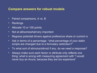 Compare answers for robust models

• Paired comparisons, A vs. B
• Rankings
• Allocate 10 or 100 points
• Not at all/somewhat/very important
• Regress potential drivers against preference share or current rx
• Ask in terms of a percentage: “what percentage of your statin
  scripts are changed due to a formulary restriction?”
• To what sort of stimulus/stimuli if any, do we need a response?
• Always make sure each factor or attribute only reflects one
  thing: what is wrong with measuring agreement with “I would
  never buy an Acura, because they are too expensive”
 
