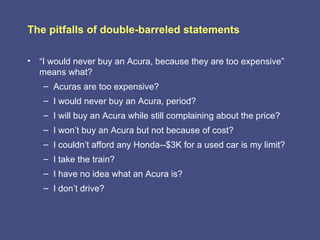 The pitfalls of double-barreled statements

• “I would never buy an Acura, because they are too expensive”
  means what?
   – Acuras are too expensive?
   – I would never buy an Acura, period?
   – I will buy an Acura while still complaining about the price?
   – I won’t buy an Acura but not because of cost?
   – I couldn’t afford any Honda--$3K for a used car is my limit?
   – I take the train?
   – I have no idea what an Acura is?
   – I don’t drive?
 
