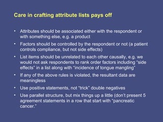 Care in crafting attribute lists pays off

• Attributes should be associated either with the respondent or
  with something else, e.g. a product
• Factors should be controlled by the respondent or not (a patient
  controls compliance, but not side effects)
• List items should be unrelated to each other causally, e.g. we
  would not ask respondents to rank order factors including “side
  effects” in a list along with “incidence of tongue mangling”
• If any of the above rules is violated, the resultant data are
  meaningless
• Use positive statements, not “trick” double negatives
• Use parallel structure, but mix things up a little (don’t present 5
  agreement statements in a row that start with “pancreatic
  cancer.”
 