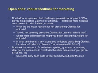 Open ends: robust feedback for marketing

•   Don’t allow an open end that challenges professional judgment: “Why
    do you not prescribe Clarinex for urticaria?” – that looks more negative
    on screen or in print. Instead, consider:
     – What are the major reasons for not prescribing Clarinex for
        urticaria?
     – You do not currently prescribe Clarinex for urticaria. Why is that?
     – Under what circumstances might you begin prescribing Allegra for
        urticaria?
     – In what time frame, if any, would you anticipate prescribing Clarinex
        for urticaria? (where a choice is “not in foreseeable future”)
•   Don’t ask the vendor to fix verbatims’ spelling, grammar or anything
    else; get the open ends in Excel with the other data even if you get an
    SPSS file, too
     – Use some pithy open ends in your summary, but read them all
 