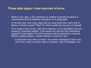 Three data types = two sources of error

•   What is your age– a fact someone is unlikely to grossly lie about or
    mischaracterize [the baseline questions on a polygraph]
•   In the last year, how many days did you stay home from work due to
    illness or family issues? [“fact” for which recall may be poor or biased]
•   On a scale of zero to ten, with zero meaning “not at all helpful” and ten
    meaning “extremely helpful,” how would you rate the GE onboarding
    program? [“perception” for which answer may be skewed by recency
    effects, grading pattern, vested interest in outcome, etc.]
     – A physician may rate a product, rep and/or message to help a rep,
        hurt a rep, help a product, help a company, help a colleague, etc.
 
