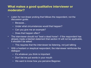 What makes a good qualitative interviewer or
moderator?

•   Listen for non-linear probing that follows the respondent, not the
    discussion guide:
     – Because…
     – Under what circumstances would that happen?
     – Can you give me an example?
     – Does that happen often?
•   The interviewer should not “beat a dead horse”– if the respondent has
    already made a blanket statement that section III will not be applicable,
    it shouldn’t be asked
      – This requires that the interviewer be listening, not just talking
•   With a hesitant or skeptical respondent, the interviewer reinforces the
    dialogue:
     – It’s whatever you think is important
     – Don’t let me put words in your mouth
     – We want to know how you perceive Begonex
 