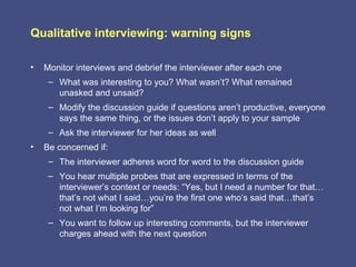 Qualitative interviewing: warning signs

•   Monitor interviews and debrief the interviewer after each one
     – What was interesting to you? What wasn’t? What remained
       unasked and unsaid?
     – Modify the discussion guide if questions aren’t productive, everyone
       says the same thing, or the issues don’t apply to your sample
     – Ask the interviewer for her ideas as well
•   Be concerned if:
     – The interviewer adheres word for word to the discussion guide
     – You hear multiple probes that are expressed in terms of the
       interviewer’s context or needs: “Yes, but I need a number for that…
       that’s not what I said…you’re the first one who’s said that…that’s
       not what I’m looking for”
     – You want to follow up interesting comments, but the interviewer
       charges ahead with the next question
 