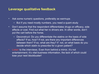 Leverage qualitative feedback

•   Ask some numeric questions, preferably as warmups
     – But if you need mostly numbers, you need a quant study
•   Don’t assume that the respondent differentiates drugs on efficacy, side
    effects or cost. Find out what her rx drivers are. In other words, don’t
    put the cart before the horse.
     – Deconstruct: Do you differentiate the statins on the basis of side
       effects? If so, how? If not, are there any important differences
       between them? If so, what are they? If not, on what basis do you
       decide which statin to prescribe for a given patient?
•   Listen to the interviews. Even from behind a mirror, it’s not
    entertainment; it’s vital business information, the lack of which could
    lose your next blockbuster!
 