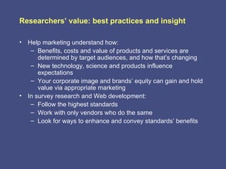 Researchers’ value: best practices and insight

• Help marketing understand how:
   – Benefits, costs and value of products and services are
      determined by target audiences, and how that’s changing
   – New technology, science and products influence
      expectations
   – Your corporate image and brands’ equity can gain and hold
      value via appropriate marketing
• In survey research and Web development:
   – Follow the highest standards
   – Work with only vendors who do the same
   – Look for ways to enhance and convey standards’ benefits
 