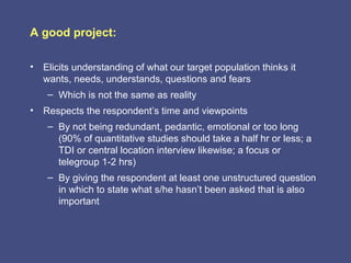 A good project:

• Elicits understanding of what our target population thinks it
  wants, needs, understands, questions and fears
    – Which is not the same as reality
• Respects the respondent’s time and viewpoints
    – By not being redundant, pedantic, emotional or too long
      (90% of quantitative studies should take a half hr or less; a
      TDI or central location interview likewise; a focus or
      telegroup 1-2 hrs)
    – By giving the respondent at least one unstructured question
      in which to state what s/he hasn’t been asked that is also
      important
 