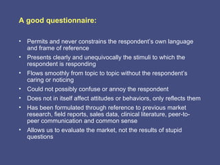 A good questionnaire:

• Permits and never constrains the respondent’s own language
  and frame of reference
• Presents clearly and unequivocally the stimuli to which the
  respondent is responding
• Flows smoothly from topic to topic without the respondent’s
  caring or noticing
• Could not possibly confuse or annoy the respondent
• Does not in itself affect attitudes or behaviors, only reflects them
• Has been formulated through reference to previous market
  research, field reports, sales data, clinical literature, peer-to-
  peer communication and common sense
• Allows us to evaluate the market, not the results of stupid
  questions
 