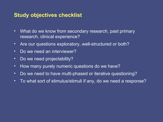 Study objectives checklist

• What do we know from secondary research, past primary
  research, clinical experience?
• Are our questions exploratory, well-structured or both?
• Do we need an interviewer?
• Do we need projectability?
• How many purely numeric questions do we have?
• Do we need to have multi-phased or iterative questioning?
• To what sort of stimulus/stimuli if any, do we need a response?
 