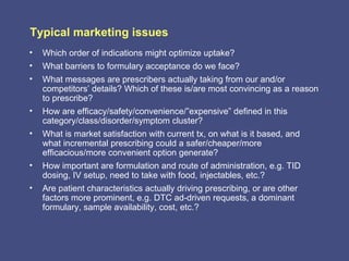 Typical marketing issues
•   Which order of indications might optimize uptake?
•   What barriers to formulary acceptance do we face?
•   What messages are prescribers actually taking from our and/or
    competitors’ details? Which of these is/are most convincing as a reason
    to prescribe?
•   How are efficacy/safety/convenience/”expensive” defined in this
    category/class/disorder/symptom cluster?
•   What is market satisfaction with current tx, on what is it based, and
    what incremental prescribing could a safer/cheaper/more
    efficacious/more convenient option generate?
•   How important are formulation and route of administration, e.g. TID
    dosing, IV setup, need to take with food, injectables, etc.?
•   Are patient characteristics actually driving prescribing, or are other
    factors more prominent, e.g. DTC ad-driven requests, a dominant
    formulary, sample availability, cost, etc.?
 