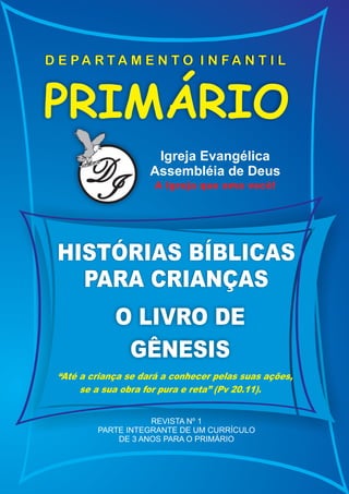 D E PA RTA M E N T O I N FA N T I L



PRIMÁRIO
                      Igreja Evangélica
       D
       I
                     Assembléia de Deus
                      A Igreja que ama você!




 HISTÓRIAS BÍBLICAS
   PARA CRIANÇAS
             O LIVRO DE
              GÊNESIS
 “Até a criança se dará a conhecer pelas suas ações,
      se a sua obra for pura e reta” (Pv 20.11).


                    REVISTA Nº 1
         PARTE INTEGRANTE DE UM CURRÍCULO
             DE 3 ANOS PARA O PRIMÁRIO
 