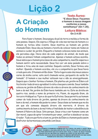 Lição 2
                                                            Texto Áureo:
                                                      “E disse Deus: Façamos
    A Criação                                        o homem à nossa imagem
                                                         conforme a nossa
                                                      semelhança” (Gn 1.26).
    do Homem                                             Leitura Bíblica:
                                                                Gn 2.4-25

          Para fazer o homem, Deus pegou do pó da terra e moldou a forma de
    uma pessoa. Depois, Ele soprou o fôlego de vida nas narinas do homem e o
    homem se tornou alma vivente. Deus mostrou ao homem um jardim
    chamado Éden. Deus deu ao homem a tarefa de colocar nome em todos os
    animais e cuidar do jardim. Enquanto o homem colocava nome nos animais,
    ele percebeu algo. Havia dois de cada espécie de animal, de modo que
    todos os animais tinham companheiras. Apenas o homem estava sozinho.
    Deus sabia que o homem precisava de uma companheira, mas Ele esperou o
    homem sentir esta necessidade. Deus fez cair um sono pesado sobre o
    homem e tirou uma de suas costelas. Daquela costela, Deus formou uma
    mulher. Quando o homem acordou, ele viu a companheira que Deus havia
    criado para ele. O homem então disse: “Esta é agora osso dos meus ossos e
    carne da minha carne; esta será chamada varoa, porquanto do varão foi
    tomada”. O homem e sua mulher estavam nus e não se envergonhavam.
    Depois que o Senhor formou o homem, Ele plantou um jardim no Éden e ali
    fez brotar toda árvore agradável à vista e boa para comida. Deus também
    colocou no jardim do Éden a árvore da vida e a árvore do conhecimento do
    bem e do mal. No jardim do Éden havia também um rio. Este se dividia em
    quatro rios, sendo o nome do primeiro rio, Pisom, do segundo Giom, do
    terceiro Hidéquel ou Tigre e do quarto Eufrates. Deus permitiu ao homem
    comer de toda árvore do jardim, apenas da árvore do conhecimento do
    bem e do mal, o homem não poderia comer. Deus disse ao homem que no dia
    em que ele comesse daquela árvore ele morreria. A árvore do
    conhecimento do bem e do mal tinha a finalidade de testar a obediência do
    homem à Palavra de Deus. Isto porque, Deus criou o ser humano como um
    Ser moral, capaz de optar livremente por amar, confiar e obedecer ao seu
    Criador. Tudo era perfeito e bom no jardim do Éden e o homem podia assim
    desfrutar da harmoniosa comunhão com Deus.

                                                 CURIOSIDADES:
                        DEUS CHAMOU O PRIMEIRO HOMEM QUE ELE CRIOU, DE ADÃO. E ADÃO, MAIS
                        TARDE, CHAMOU À SUA MULHER DE EVA. DEUS CRIOU EVA DA COSTELA DE
                       ADÃO PARA MOSTRAR QUE EVA DEVIA SER IGUAL A ADÃO. SE DEUS TIVESSE
8                         CRIADO EVA DE UM OSSO DA CABEÇA DE ADÃO OU DE SEUS PÉS, ISSO
                       MOSTRARIA QUE EVA DEVIA SER MAIS OU MENOS IMPORTANTE DO QUE ADÃO,
                                    PORÉM ESTE NÃO ERA O PROPÓSITO DE DEUS.
 