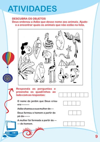 ATIVIDADES
DESCUBRA OS OBJETOS
Deus ordenou a Adão que desse nome aos animais. Ajude-
  o a encontrar quais os animais que não estão na lista.




   Responda as perguntas e
   preencha os quadrinhos ao
   lado com as respostas:

   O nome do jardim que Deus criou
   era ----------
   Adão chamou a sua mulher de----
   Deus formou o homem a partir do
   pó da--------
   A mulher foi formada a partir da ---
   --- do homem.




                                                           9
 