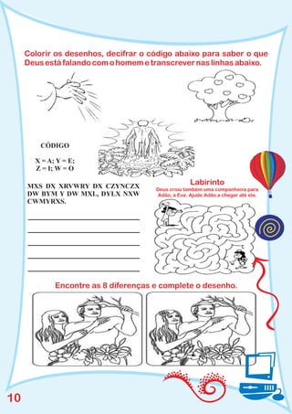 Colorir os desenhos, decifrar o código abaixo para saber o que
     Deus está falando com o homem e transcrever nas linhas abaixo.




         CÓDIGO

       X = A; Y = E;
       Z = I; W = O

     MXS DX XRVWRY DX CZYNCZX
                                                   Labirinto
                                      Deus criou também uma companheira para
     DW BYM Y DW MXL, DYLX NXW        Adão, a Eva. Ajude Adão a chegar até ela.
     CWMYRXS.




             Encontre as 8 diferenças e complete o desenho.




10
 