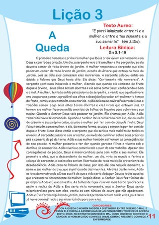 Lição 3
                                                        Texto Áureo:
                                               ”E porei inimizade entre ti e a
        A                                     mulher e entre a tua semente e a
                                                 sua semente” (Gn 3.15a).

      Queda                                          Leitura Bíblica:
                                                            Gn 3.1-19
       O primeiro homem e a primeira mulher que Deus criou viviam em harmonia com
Deus e com toda a criação. Um dia, a serpente veio até a mulher e lhe perguntou se ela
deveria comer de toda árvore do jardim. A mulher respondeu a serpente que eles
poderiam comer de toda árvore do jardim, exceto da árvore que estava no meio do
jardim, pois se dela eles comessem eles morreriam. A serpente colocou então em
dúvida a Palavra que Deus havia dito. Ela disse: “Certamente não morrereis”. A
serpente continuou induzindo a mulher, dizendo que quando ela comesse do fruto
daquela árvore, seus olhos seriam abertos e ela seria como Deus, conhecendo o bem
e o mal. A mulher, tentada então pela palavra da serpente, e vendo que aquela árvore
era boa para se comer, agradável aos olhos e desejável para dar entendimento tomou
do fruto, comeu e deu também a seu marido. Adão deixou de ouvir a Palavra de Deus e
também comeu. Logo seus olhos foram abertos e eles viram que estavam nus. O
homem e a mulher fizeram então aventais de folhas de figueira para cobrirem a sua
nudez. Quando o Senhor Deus veio passear no jardim, Ele chamou por Adão. Adão
temeroso havia se escondido. Quando o Senhor Deus conversou com ele, ele ao invés
de assumir a sua própria culpa, acusou a mulher por ter comido daquele fruto. Deus
falou também com a mulher, e ela, da mesma forma, acusou a serpente por ter comido
daquele fruto. Deus disse então a serpente que ela seria a mais maldita de todos os
animais. A serpente passaria a se arrastar, ao invés de caminhar sobre seus próprios
pés e comeria do pó da terra. Adão e sua mulher também sofreriam as conseqüências
de seu pecado. A mulher passaria a ter dor quando gerasse filhos e viveria sob o
domínio de seu marido. Adão viveria e comeria sob o suor do seu trabalho. Apesar das
conseqüências do pecado, Deus é misericordioso para com Adão e sua mulher. Ele
promete a eles, que o descendente da mulher, um dia, viria ao mundo e feriria a
cabeça da serpente, e assim eles seriam libertados de toda maldição proveniente da
desobediência. Adão creu na Palavra de Deus, por isso ele deu naquele momento, o
nome a sua mulher de Eva, que significa mãe dos viventes. Através deste nome, Adão
estava demonstrando a Deus sua fé de que a vida seria dada por Deus a todos aqueles
que cressem no descendente da mulher. Depois disso, o Senhor Deus fez túnicas de
peles para Adão e Eva e os vestiu. As folhas de figueira iriam mais tarde apodrecer e
assim a nudez de Adão e Eva seria vista novamente, mas o Senhor Deus sendo
misericordioso para com eles, vestiu-os com túnicas de couro que não apodrecem.
Adão e Eva foram expulsos do jardim, mas eles permaneceriam ainda vivos, pois Deus
já havia demonstrado a sua misericórdia para com eles.
                                               CURIOSIDADES:
                       COM A QUEDA O HOMEM PASSOU A DISTINGUIR ENTRE O BEM E O MAL. E
                     ASSIM ELE CHEGA A ASSEMELHAR-SE AO CONHECIMENTO DE DEUS ACERCA
                      DISTO. DEUS, NO ENTANTO CONHECE O MAL COMO O MÉDICO CONHECE O
                     CÂNCER. O HOMEM CAÍDO CONHECE O MAL COMO O PACIENTE CONHECE A
                                               ENFERMIDADE.
                                                                                         11
 