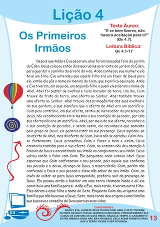 Lição 4
                                                        Texto Áureo:
                                                    “E se bem fizeres, não
Os Primeiros                                      haverá aceitação para ti?”
                                                           (Gn 4.7).

  Irmãos                                             Leitura Bíblica:
                                                            Gn 4.1-17

        Depois que Adão e Eva pecaram, eles foram lançados fora do jardim
 do Éden. Deus colocou então dois querubins ao oriente do jardim do Éden,
 para guardar o caminho da árvore da vida. Adão conheceu sua mulher e ela
 teve um filho. Eva entendeu que aquele filho era um favor de Deus para
 ela, então ela pôs o nome no menino de Caim, que significa aquisição. Adão
 e Eva tiveram, em seguida, um segundo filho a quem eles deram o nome de
 Abel. Abel foi pastor de ovelhas e Caim lavrador da terra. Um dia, Caim
 trouxe do fruto da terra, uma oferta ao Senhor. Abel também trouxe
 uma oferta ao Senhor. Abel trouxe dos primogênitos das suas ovelhas e
 da sua gordura, o que significa que a oferta de Abel era um sacrifício.
 Caim pelo contrário, em sua oferta, sentia-se merecedor da presença de
 Deus, não reconhecendo em si mesmo a sua condição de pecador, por isso
 sua oferta não era um sacrifício. Abel, por meio de sua oferta, reconhecia
 a sua condição de pecador, e sendo assim, ele reconhecia que somente
 pela graça de Deus, ele poderia estar na sua presença. Deus agradou-se
 da oferta de Abel, mas da oferta de Caim, Deus não se agradou. Caim irou-
 se fortemente. Deus aconselhou Caim a fazer o bem e assim, Deus
 atentaria também para a sua oferta. Caim, no entanto não deu atenção à
 Palavra de Deus e encontrando seu irmão no campo matou seu irmão. Deus
 voltou então a falar com Caim. Ele perguntou onde estava Abel. Deus
 esperava que Caim confessasse o seu pecado, pois aquele que confessa
 seu pecado e o deixa, alcança de Deus, a misericórdia. Caim, porém não
 confessou a Deus o seu pecado e disse não saber de seu irmão. Caim, ao
 invés de voltar-se para Deus arrependido, preferiu sair da presença de
 Deus. Ele passou então a habitar em uma terra chamada Node e ali ele
 constituiu uma família para si. Adão e Eva, mais tarde, tiveram outro filho.
 Eles deram a esse filho o nome de Sete. Enquanto Caim deu origem a uma
 família que não buscava a Deus, Sete, mais tarde deu origem a uma família
 que buscava o conselho de Deus para as suas vidas.
                                               CURIOSIDADES:
                         ADÃO E EVA, ALÉM DE SEUS FILHOS CAIM, ABEL E SETE TIVERAM
                      OUTROS FILHOS E FILHAS. QUANDO CAIM CASOU, PROVAVELMENTE ELE
                      CASOU-SE COM UMA DE SUAS IRMÃS. NAQUELE TEMPO, O CASAMENTO
                      ENTRE IRMÃOS AINDA NÃO ERA PROIBIDO. DEUS ASSIM PERMITIU PARA
                                    QUE A TERRA VIESSE A SER POVOADA.
                                                                                      13
 