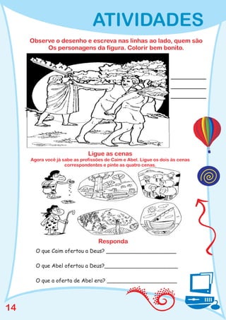 ATIVIDADES
     Observe o desenho e escreva nas linhas ao lado, quem são
          Os personagens da figura. Colorir bem bonito.




                              Ligue as cenas
     Agora você já sabe as profissões de Caim e Abel. Ligue os dois às cenas
                    correspondentes e pinte as quatro cenas.




                                   Responda
       O que Caim ofertou a Deus? _____________________

       O que Abel ofertou a Deus?______________________

       O que a oferta de Abel era? _____________________




14
 