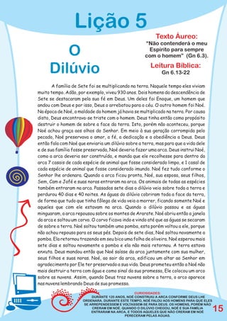 Lição 5
                                                          Texto Áureo:
                                                    “Não contenderá o meu
        O                                            Espírito para sempre
                                                    com o homem” (Gn 6.3).

     Dilúvio                                           Leitura Bíblica:
                                                             Gn 6.13-22

       A família de Sete foi se multiplicando na terra. Naquele tempo eles viviam
muito tempo. Adão, por exemplo, viveu 930 anos. Dois homens da descendência de
Sete se destacaram pela sua fé em Deus. Um deles foi Enoque, um homem que
andou com Deus e por isso, Deus o arrebatou para o céu. O outro homem foi Noé.
Na época de Noé, a maldade do homem já havia se multiplicado na terra. Por causa
disto, Deus encontrava-se triste com o homem. Deus tinha então como propósito
destruir o homem de sobre a face da terra. Isto, porém não aconteceu, porque
Noé achou graça aos olhos do Senhor. Em meio à sua geração corrompida pelo
pecado, Noé preservava o amor, a fé, a dedicação e a obediência a Deus. Deus
então fala com Noé que enviaria um dilúvio sobre a terra, mas para que a vida dele
e de sua família fosse preservada, Noé deveria fazer uma arca. Deus instrui Noé,
como a arca deveria ser construída, e manda que ele recolhesse para dentro da
arca 7 casais de cada espécie de animal que fosse considerado limpo, e 1 casal de
cada espécie de animal que fosse considerado imundo. Noé fez tudo conforme o
Senhor lhe ordenara. Quando a arca ficou pronta, Noé, sua esposa, seus filhos,
Sem, Cam e Jafé e suas noras entraram na arca. Os animais de todas as espécies
também entraram na arca. Passados sete dias o dilúvio veio sobre toda a terra e
perdurou 40 dias e 40 noites. As águas do dilúvio cobriram toda a face da terra,
de forma que tudo que tinha fôlego de vida veio a morrer, ficando somente Noé e
aqueles que com ele estavam na arca. Quando o dilúvio passou e as águas
minguaram, a arca repousou sobre os montes de Ararate. Noé abriu então a janela
da arca e soltou um corvo. O corvo ficava indo e vindo até que as águas se secaram
de sobre a terra. Noé soltou também uma pomba, esta porém voltou a ele, porque
não achou repouso para os seus pés. Depois de sete dias, Noé soltou novamente a
pomba. Ela retornou trazendo em seu bico uma folha de oliveira. Noé esperou mais
sete dias e soltou novamente a pomba e ela não mais retornou. A terra estava
enxuta. Deus mandou então que Noé saísse da arca juntamente com sua mulher,
seus filhos e suas noras. Noé, ao sair da arca, edificou um altar ao Senhor em
agradecimento por Ele ter preservado a sua vida. Deus prometeu então a Noé não
mais destruir a terra com água e como sinal da sua promessa, Ele colocou um arco
sobre as nuvens. Assim, quando Deus traz nuvens sobre a terra, o arco aparece
nas nuvens lembrando Deus de sua promessa.

                                                CURIOSIDADES:
                          DURANTE 120 ANOS, NOÉ CONSTRUIU A ARCA CONFORME DEUS LHE
                      ORDENARA. DURANTE ESTE TEMPO, NOÉ FALOU AOS HOMENS PARA QUE ELES
                      SE ARREPENDESSEM E VOLTASSEM-SE PARA DEUS. OS HOMENS, PORÉM NÃO
                          CRERAM EM NOÉ. QUANDO O DILÚVIO CHEGOU, NOÉ E SUA FAMÍLIA
                          ENTRARAM NA ARCA, E TODOS AQUELES QUE NÃO CRERAM EM NOÉ        15
                                          PERECERAM PELAS ÁGUAS.
 