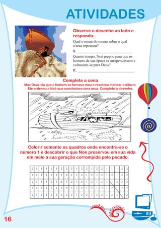 ATIVIDADES
                                               Observe o desenho ao lado e
                                               responda:
                                               Qual o nome do monte sobre o qual
                                               a arca repousou?
                                               R. _____________________________
                                               Quanto tempo, Noé pregou para que os
                                               homens de sua época se arrependessem e
                                               voltassem-se para Deus?
                                               R. ______________________________

                                      Complete a cena
      Mas Deus via que o homem se tornava mau e resolveu mandar o dilúvio.
       Ele ordenou a Noé que construísse uma arca. Complete o desenho.




        Colorir somente os quadros onde encontra-se o
     número 1 e descobrir o que Noé preservou em sua vida
       em meio a sua geração corrompida pelo pecado.

          2   1   1   1   2   1   2    2   2    1   2   2   1   2   2   1   1   1   2   2

          2   1   2   1   2   1   1    2   1    1   2   1   2   1   2   1   2   1   2   2

          2   1   1   1   2   1   2    1   2    1   2   1   2   1   2   1   1   2   2   2

          2   1   2   1   2   1   2    2   2    1   2   1   2   1   2   1   2   1   2   2

          2   1   2   1   2   1   2    2   2    1   2   2   1   2   2   1   2   2   1   2




16
 