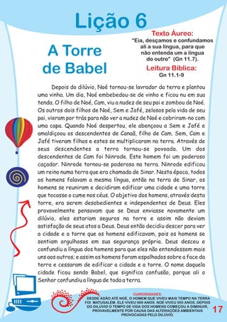 Lição 6                             Texto Áureo:
                                        “Eia, desçamos e confundamos
                                           ali a sua língua, para que
  A Torre                                   não entenda um a língua
                                              do outro” (Gn 11.7).

 de Babel                                      Leitura Bíblica:
                                                      Gn 11.1-9

       Depois do dilúvio, Noé tornou-se lavrador da terra e plantou
uma vinha. Um dia, Noé embebedou-se de vinho e ficou nu em sua
tenda. O filho de Noé, Cam, viu a nudez de seu pai e zombou de Noé.
Os outros dois filhos de Noé, Sem e Jafé, zelosos pela vida de seu
pai, vieram por trás para não ver a nudez de Noé e cobriram-no com
uma capa. Quando Noé despertou, ele abençoou a Sem e Jafé e
amaldiçoou os descendentes de Canaã, filho de Cam. Sem, Cam e
Jafé tiveram filhos e estes se multiplicaram na terra. Através de
seus descendentes a terra tornou-se povoada. Um dos
descendentes de Cam foi Ninrode. Este homem foi um poderoso
caçador. Ninrode tornou-se poderoso na terra. Ninrode edificou
um reino numa terra que era chamada de Sinar. Nesta época, todos
os homens falavam a mesma língua, então na terra de Sinar, os
homens se reuniram e decidiram edificar uma cidade e uma torre
que tocasse o cume nos céus. O objetivo dos homens, através desta
torre, era serem desobedientes e independentes de Deus. Eles
provavelmente pensavam que se Deus enviasse novamente um
dilúvio, eles estariam seguros na torre e assim não deviam
satisfação de seus atos a Deus. Deus então decidiu descer para ver
a cidade e a torre que os homens edificavam, pois os homens se
sentiam orgulhosos em sua segurança própria. Deus desceu e
confundiu a língua dos homens para que eles não entendessem mais
uns aos outros; e assim os homens foram espalhados sobre a face da
terra e cessaram de edificar a cidade e a torre. O nome daquela
cidade ficou sendo Babel, que significa confusão, porque ali o
Senhor confundiu a língua de toda a terra.

                                         CURIOSIDADES:
                   DESDE ADÃO ATÉ NOÉ, O HOMEM QUE VIVEU MAIS TEMPO NA TERRA
                  FOI MATUSALÉM. ELE VIVEU 969 ANOS. NOÉ VIVEU 950 ANOS. DEPOIS
                   DO DILÚVIO O TEMPO DE VIDA DOS HOMENS COMEÇOU A DIMINUIR,
                      PROVAVELMENTE POR CAUSA DAS ALTERAÇÕES AMBIENTAIS
                                   PROVOCADAS PELO DILÚVIO.
                                                                                  17
 