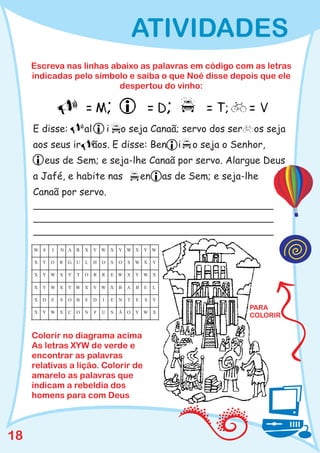 ATIVIDADES
     Escreva nas linhas abaixo as palavras em código com as letras
     indicadas pelo símbolo e saiba o que Noé disse depois que ele
                          despertou do vinho:




     E disse:                al           i       o seja Canaã; servo dos ser              os seja
     aos seus ir                  ãos. E disse: Ben                       i   o seja o Senhor,
         eus de Sem; e seja-lhe Canaã por servo. Alargue Deus
     a Jafé, e habite nas                                     en       as de Sem; e seja-lhe
     Canaã por servo.




     W S     I   N A     R   X    Y W X           Y W X       Y W

     X   Y   O   R   G   U   L    H   O       S   O   S   W X      Y

     X   Y W X       Y   T   O    R   R       E W X       Y W X

     X   Y W X       Y W X        Y W X           B   A   B   E    L

     X   D   E   S   O   B   E    D   I       E   N   T   E   S    Y
                                                                                          PARA
     X   Y W X       C   O   N    F   U       S   Ã   O   Y W X
                                                                                          COLORIR


     Colorir no diagrama acima
     As letras XYW de verde e
     encontrar as palavras
     relativas a lição. Colorir de
     amarelo as palavras que
     indicam a rebeldia dos
     homens para com Deus



18
 